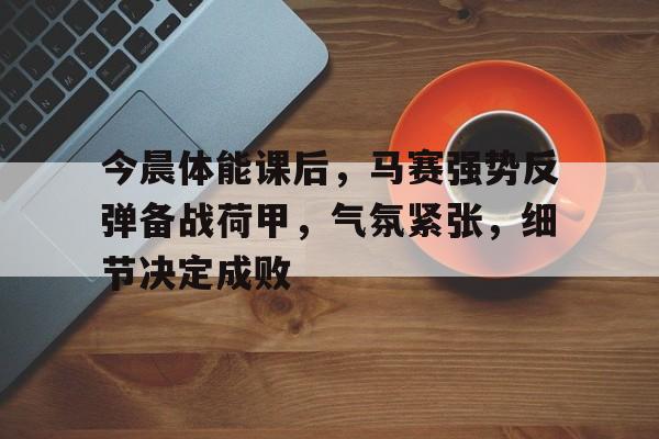 开云国际体育 -包含今晨体能课后，马赛强势反弹备战荷甲，气氛紧张，细节决定成败的词条